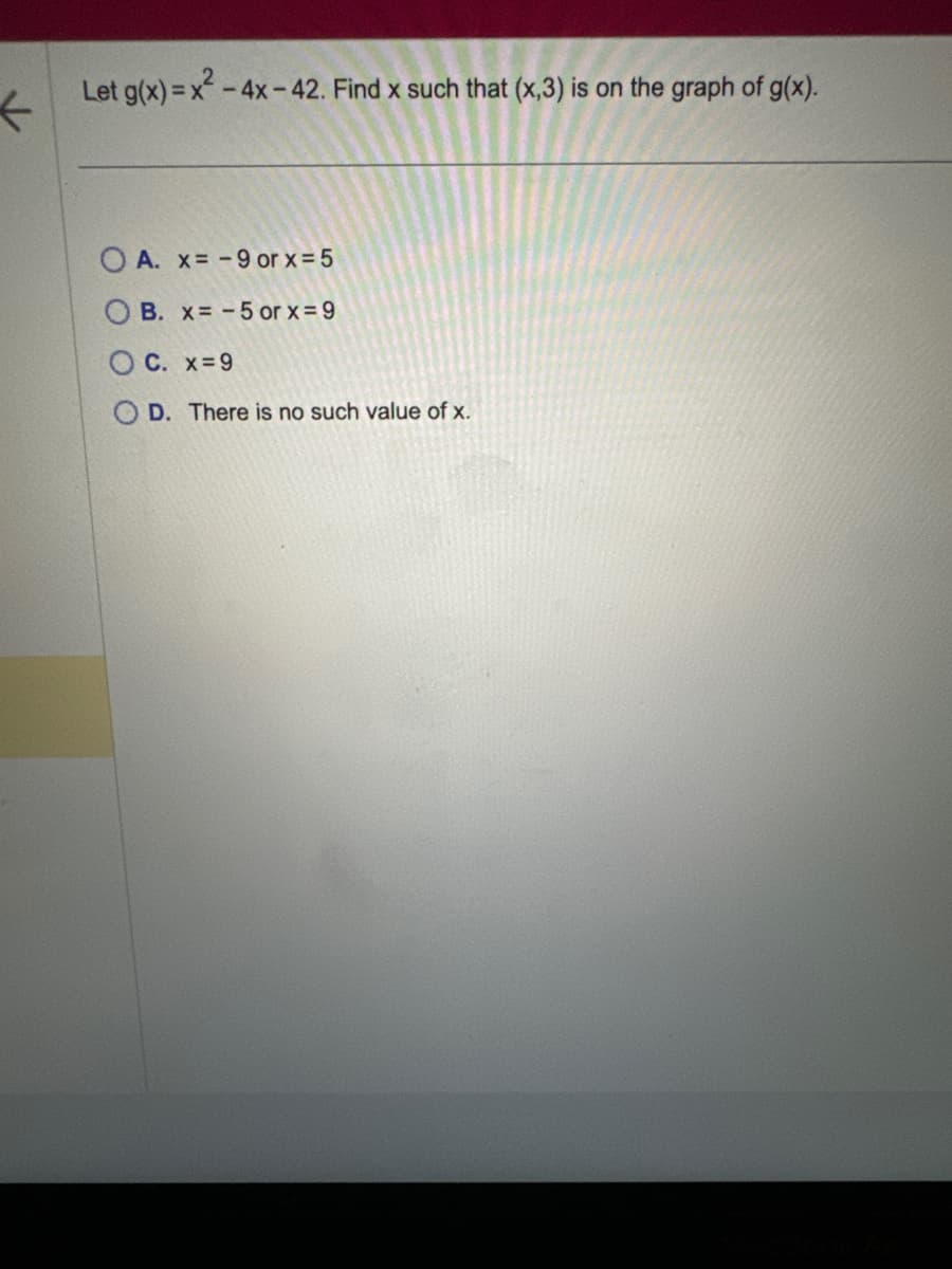 Let g(x)=x²-4x-42. Find x such that (x,3) is on the graph of g(x).
OA. x=-9 or x = 5
B. x=-5 or x=9
OC. x=9
D. There is no such value of x.