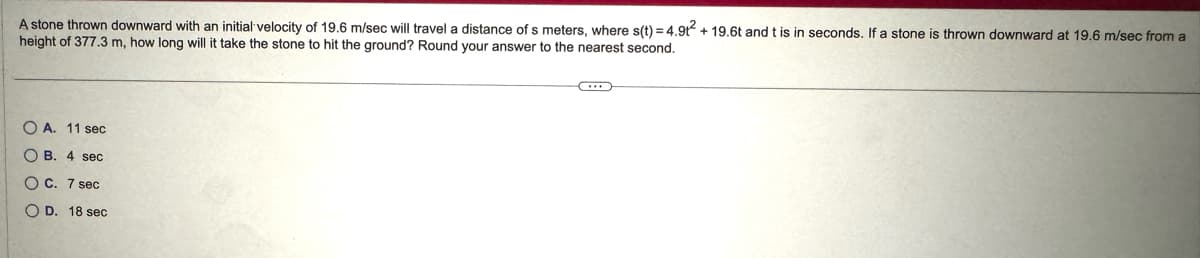 A stone thrown downward with an initial velocity of 19.6 m/sec will travel a distance of s meters, where s(t) = 4.9t² + 19.6t and t is in seconds. If a stone is thrown downward at 19.6 m/sec from a
height of 377.3 m, how long will it take the stone to hit the ground? Round your answer to the nearest second.
OA. 11 sec
OB. 4 sec
OC. 7 sec
OD. 18 sec
