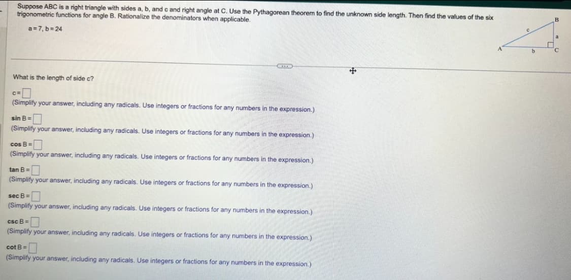 Suppose ABC is a right triangle with sides a, b, and c and right angle at C. Use the Pythagorean theorem to find the unknown side length. Then find the values of the six
trigonometric functions for angle B. Rationalize the denominators when applicable.
a=7,b=24
What is the length of side c?
C=
LEE
(Simplify your answer, including any radicals. Use integers or fractions for any numbers in the expression.)
sin B =
(Simplify your answer, including any radicals. Use integers or fractions for any numbers in the expression.)
cos B=
(Simplify your answer, including any radicals. Use integers or fractions for any numbers in the expression.)
tan B =
(Simplify your answer, including any radicals. Use integers or fractions for any numbers in the expression.)
sec B =
(Simplify your answer, including any radicals. Use integers or fractions for any numbers in the expression.)
csc B =
(Simplify your answer, including any radicals. Use integers or fractions for any numbers in the expression.)
cot B =
(Simplify your answer, including any radicals. Use integers or fractions for any numbers in the expression.)
#
с
b
B
¯