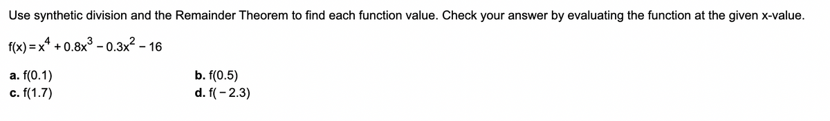 Use synthetic division and the Remainder Theorem to find each function value. Check your answer by evaluating the function at the given x-value.
f(x) = x² + 0.8x³-0.3x² - 16
4
a. f(0.1)
c. f(1.7)
b. f(0.5)
d. f( -2.3)