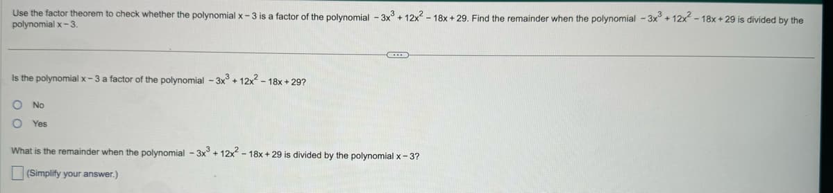 Use the factor theorem to check whether the polynomial x-3 is a factor of the polynomial - 3x3 + 12x²-18x+29. Find the remainder when the polynomial - 3x3 + 12x²-18x+29 is divided by the
polynomial x-3.
Is the polynomial x-3 a factor of the polynomial -3x3 + 12x²-18x+29?
O No
O Yes
What is the remainder when the polynomial -3x3 + 12x²-18x+29 is divided by the polynomial x-3?
(Simplify your answer.)
