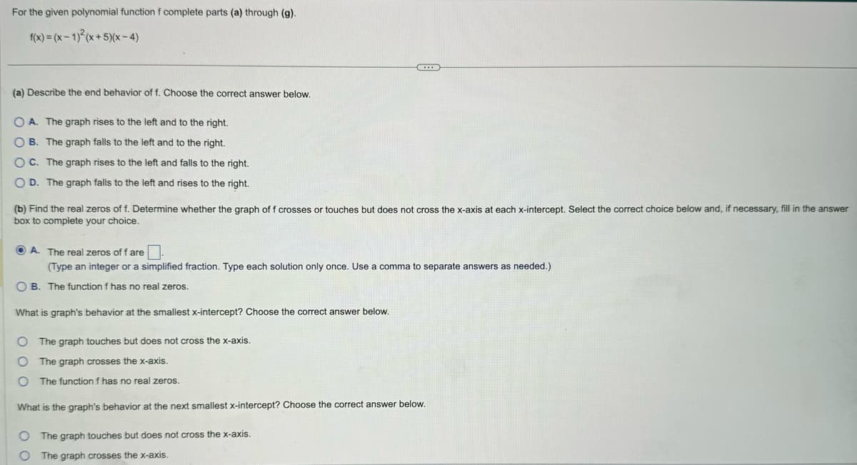For the given polynomial function f complete parts (a) through (g).
f(x)=(x-1)2(x+5)(x-4)
(a) Describe the end behavior of f. Choose the correct answer below.
OA. The graph rises to the left and to the right.
B. The graph falls to the left and to the right.
OC. The graph rises to the left and falls to the right.
OD. The graph falls to the left and rises to the right.
(b) Find the real zeros of f. Determine whether the graph of f crosses or touches but does not cross the x-axis at each x-intercept. Select the correct choice below and, if necessary, fill in the answer
box to complete your choice.
A. The real zeros of f are
(Type an integer or a simplified fraction. Type each solution only once. Use a comma to separate answers as needed.)
OB. The function f has no real zeros.
What is graph's behavior at the smallest x-intercept? Choose the correct answer below.
O The graph touches but does not cross the x-axis.
O
The graph crosses the x-axis.
O The function f has no real zeros.
What is the graph's behavior at the next smallest x-intercept? Choose the correct answer below.
O The graph touches but does not cross the x-axis.
O The graph crosses the x-axis.