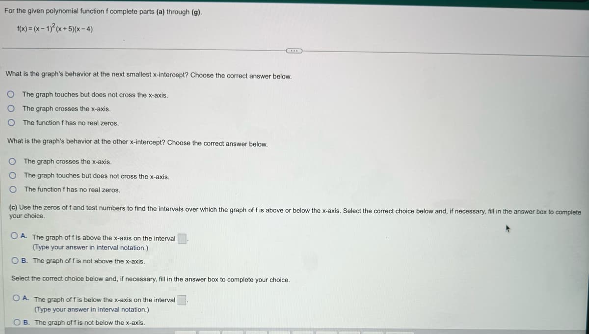 For the given polynomial function f complete parts (a) through (g).
f(x)=(x-1)2(x+5)(x-4)
What is the graph's behavior at the next smallest x-intercept? Choose the correct answer below.
O The graph touches but does not cross the x-axis.
O The graph crosses the x-axis.
O The function f has no real zeros.
What is the graph's behavior at the other x-intercept? Choose the correct answer below.
The graph crosses the x-axis.
The graph touches but does not cross the x-axis.
The function f has no real zeros.
(c) Use the zeros of f and test numbers to find the intervals over which the graph of f is above or below the x-axis. Select the correct choice below and, if necessary, fill in the answer box to complete
your choice.
OA. The graph of f is above the x-axis on the interval
(Type your answer in interval notation.)
OB. The graph of f is not above the x-axis.
Select the correct choice below and, if necessary, fill in the answer box to complete your choice.
OA. The graph of f is below the x-axis on the interval
(Type your answer in interval notation.)
B. The graph of f is not below the x-axis.