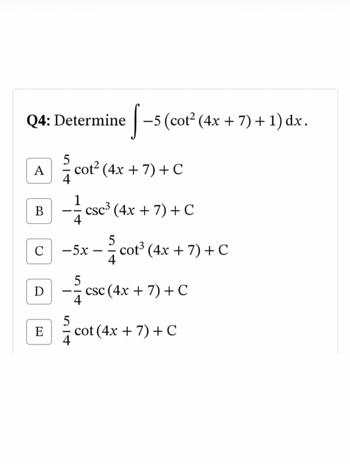 Q4: Determine
-5 (cot? (4x + 7) +1) dx.
5
A
cot2 (4x + 7) +C
4
1
csc³ (4x + 7) +C
4
В
--
5
cot³ (4x + 7) + C
4
C
-5x
5
csc (4x + 7) + C
4
E
cot (4x + 7) + C
