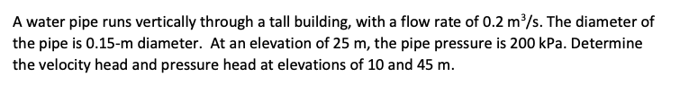 A water pipe runs vertically through a tall building, with a flow rate of 0.2 m³/s. The diameter of
the pipe is 0.15-m diameter. At an elevation of 25 m, the pipe pressure is 200 kPa. Determine
the velocity head and pressure head at elevations of 10 and 45 m.
