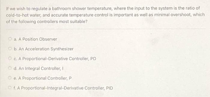 If we wish to regulate a bathroom shower temperature, where the input to the system is the ratio of
cold-to-hot water, and accurate temperature control is important as well as minimal overshoot, which
of the following controllers most suitable?
O a. A Position Observer
O b. An Acceleration Synthesizer
O c. A Proportional-Derivative Controller, PD
Od. An Integral Controller, I
O e. A Proportional Controller, P
O f. A Proportional-Integral-Derivative Controller, PID
