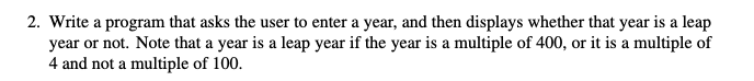 2. Write a program that asks the user to enter a year, and then displays whether that year is a leap
year or not. Note that a year is a leap year if the year is a multiple of 400, or it is a multiple of
4 and not a multiple of 100.
