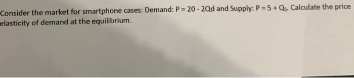 Consider the market for smartphone cases: Demand: P = 20 - 20d and Supply: P = 5+ Qs. Calculate the price
elasticity of demand at the equilibrium.
