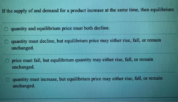 If the supply of and demand for a product increase at the same time, then equilibrium
O quantity and equilibrium price must both decline.
O quantity must decline, but equilibrium price may either rise, fall, or remain
unchanged.
O price must fall, but equilibrium quantity may either rise, fall, or remain
unchanged.
O quantity must increase, but equilibrium price may either rise, fall, or remain
unchanged.
