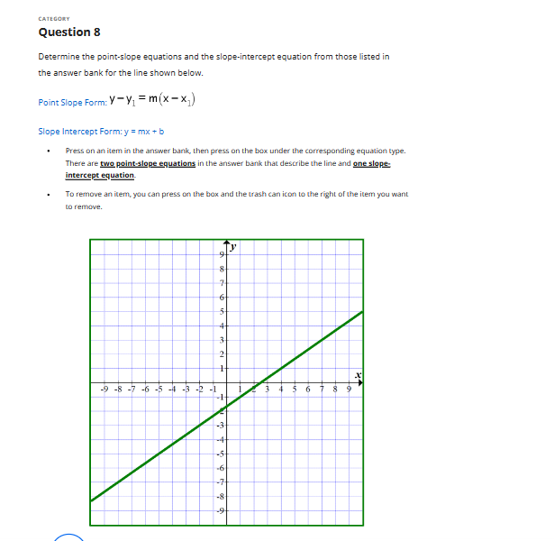 CATEGORY
Question 8
Determine the point-slope equations and the slope-intercept equation from those listed in
the answer bank for the line shown below.
Point Slope Form: Y-Y₁ = m(x-x₁)
Slope Intercept Form: y = mx + b
Press on an item in the answer bank, then press on the box under the corresponding equation type.
There are two point-slope equations in the answer bank that describe the line and one slope-
intercept equation.
To remove an item, you can press on the box and the trash can icon to the right of the item you want
to remove.
8
7
6
5
-9 -8 -7 -6 -5 -4 -3 -2 -1
2
H
3 4 5 6
-7
-8
5 6 7 8