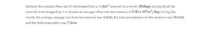 Estimate the constant flow rate of withdrawal from a 15 km² reservoir in a month (30days) during which the
reservoir level dropped by 1 m despite an average inflow into the reservoir of 0.95 * 10 m³ /day. During the
month, the average seepage loss from the reservoir was 4.5cm, the total precipitation on the reservoir was 19.5cm,
and the total evaporation was 7.5cm.