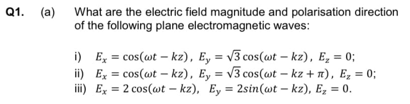 Q1.
(a)
What are the electric field magnitude and polarisation direction
of the following plane electromagnetic waves:
i) Ex = cos(wt - kz), Ey = √√3 cos(wt – kz), E₂ = 0;
ii) Ex = cos(wt - kz), Ey = √√3 cos(wt − kz + n), E₂ = 0;
iii) Ex = 2 cos(wt - kz), Ey=2sin(wt - kz), Ez = 0.
-