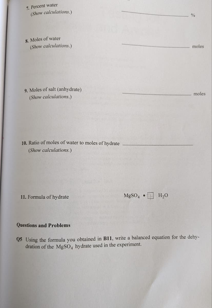 7. Percent water
(Show calculations.)
8. Moles of water
(Show calculations.)
moles
9. Moles of salt (anhydrate)
(Show calculations.)
moles
10. Ratio of moles of water to moles of hydrate
(Show calculations.)
11. Formula of hydrate
MgSO4 •
H,O
Questions and Problems
Q5 Using the formula you obtained in B11, write a balanced equation for the dehy-
dration of the MgSO, hydrate used in the experiment.
