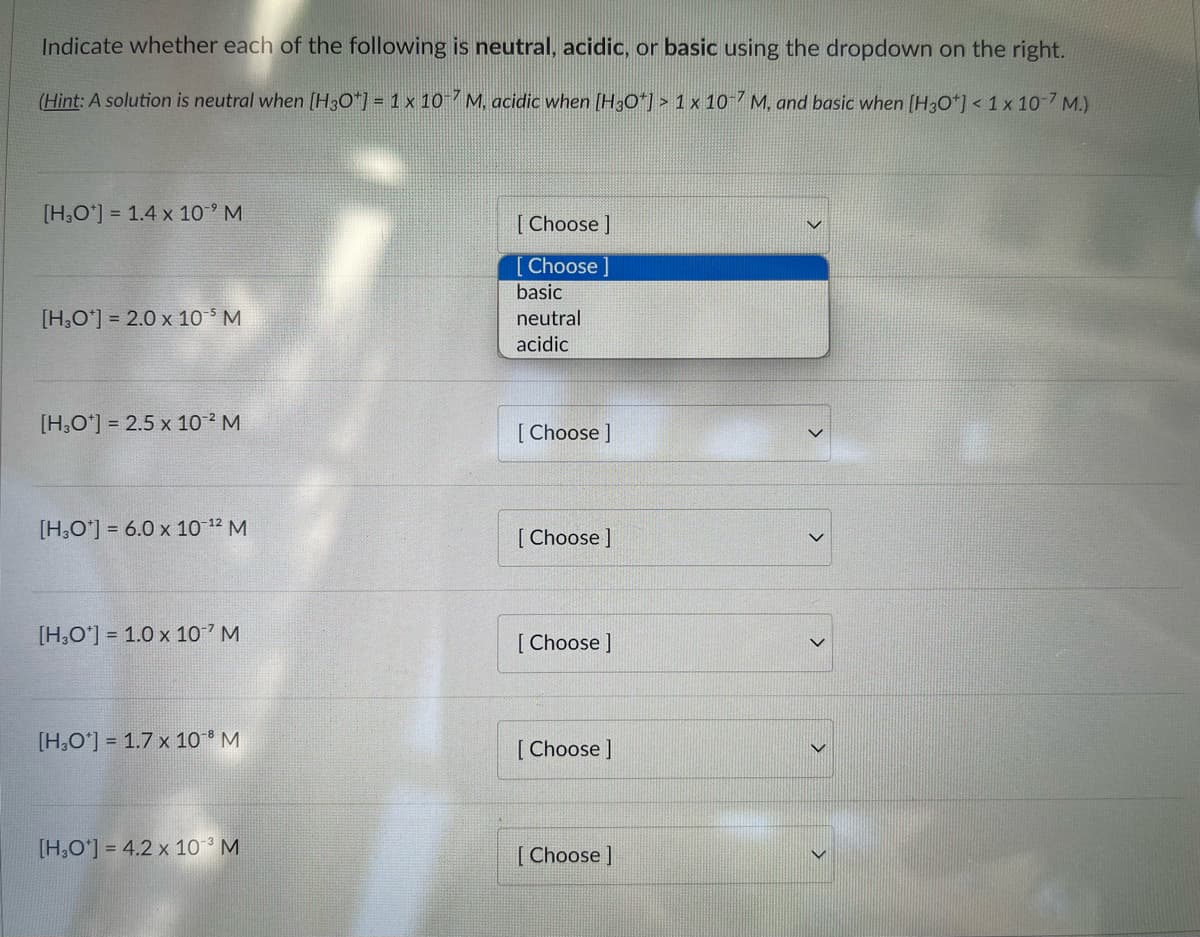 Indicate whether each of the following is neutral, acidic, or basic using the dropdown on the right.
(Hìnt: A solution is neutral when [H3O*] = 1 x 10 7 M, acidic when (H30*] > 1 x 10 7 M, and basic when [H3O*] < 1 x 10-7 M.)
[H,O'] = 1.4 x 10° M
[ Choose ]
[Choose ]
basic
[H,O'] = 2.0 x 10 M
neutral
acidic
[H,O'] = 2.5 x 10 M
[ Choose ]
[H,O'] = 6.0 x 10 12 M
[ Choose ]
[H,O'] = 1.0 x 10 M
[ Choose ]
[H,O'] = 1.7 x 10 M
[ Choose ]
[H,O'] = 4.2 x 10 ³ M
[Choose ]
