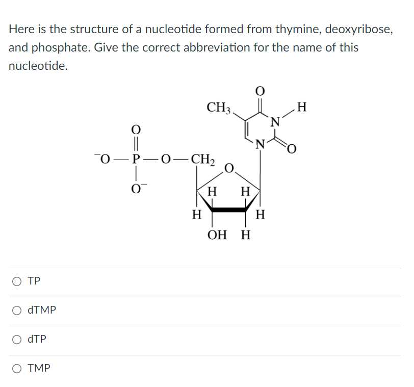 Here is the structure of a nucleotide formed from thymine, deoxyribose,
and phosphate. Give the correct abbreviation for the name of this
nucleotide.
O
CH3.
H
-O-P-O-CH₂
O™
H
H
ОН Н
O TP
O dTMP
dTP
O TMP
H
N
H
N
O