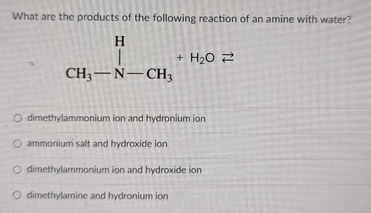 What are the products of the following reaction of an amine with water?
H
+ H2O 2
CH3-N-CH3
O dimethylammonium ion and hydronium ion
O ammonium salt and hydroxide ion
O dimethylammonium ion and hydroxide ion
O dimethylamine and hydronium ion
