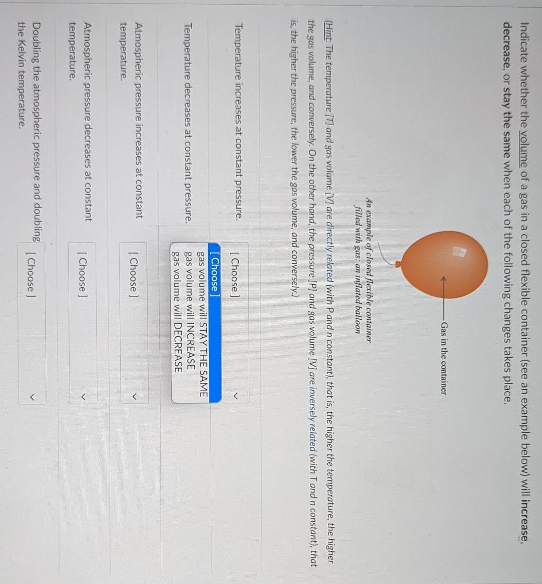 Indicate whether the volume of a gas in a closed flexible container (see an example below) will increase,
decrease, or stay the same when each of the following changes takes place.
Gas in the container
An example of closed flexible container
filled with gas: an inflated balloon
(Hint: The temperature [T] and gas volume [V] are directly related (with P and n constant), that is, the higher the temperature, the higher
the gas volume, and conversely. On the other hand, the pressure [P] and gas volume [V] are inversely related (with T and n constant), that
is, the higher the pressure, the lower the gas volume, and conversely.)
Temperature increases at constant pressure.
[ Choose ]
[ Choose ]
gas volume will STAY THE SAME
gas volume will INCREASE
Temperature decreases at constant pressure.
gas volume will DECREASE
Atmospheric pressure increases at constant
[Choose ]
temperature.
Atmospheric pressure decreases at constant
[ Choose ]
temperature.
Doubling the atmospheric pressure and doubling
the Kelvin temperature.
Choose ]
