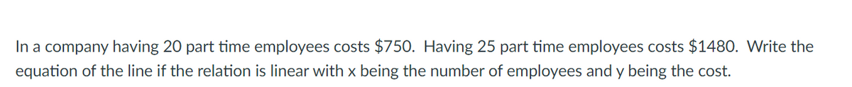 In a company having 20 part time employees costs $750. Having 25 part time employees costs $1480. Write the
equation of the line if the relation is linear with x being the number of employees and y being the cost.