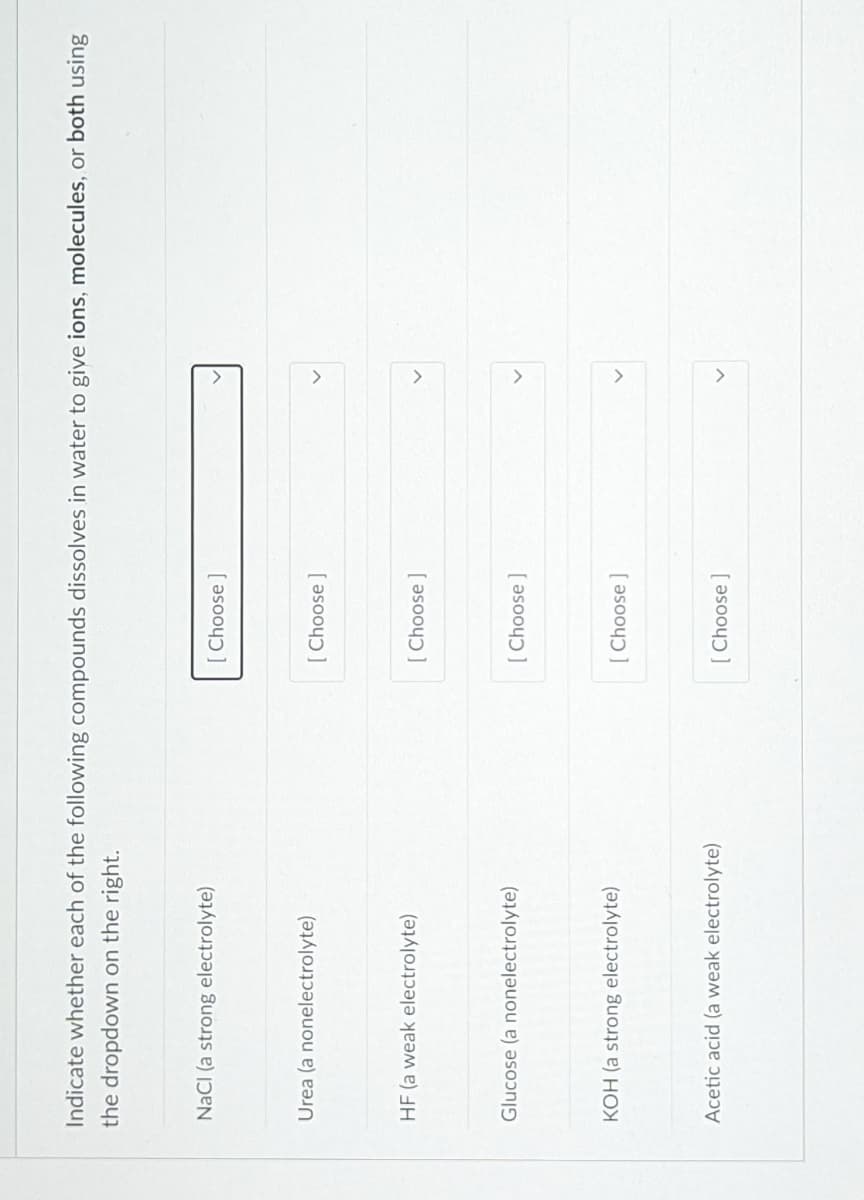 Indicate whether each of the following compounds dissolves in water to give ions, molecules, or both using
the dropdown on the right.
NaCI (a strong electrolyte)
[ Choose ]
Urea (a nonelectrolyte)
[ Choose ]
HF (a weak electrolyte)
[ Choose ]
Glucose (a nonelectrolyte)
[ Choose ]
KOH (a strong electrolyte)
[ Choose ]
Acetic acid (a weak electrolyte)
[ Choose]
