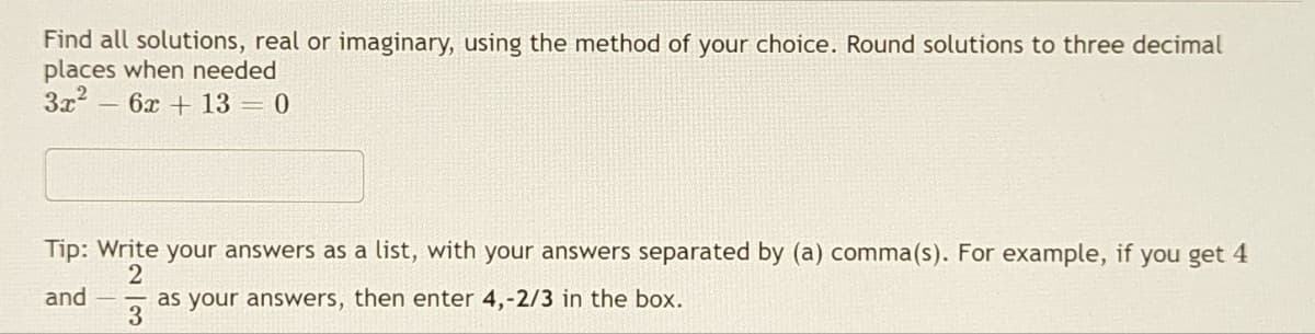 Find all solutions, real or imaginary, using the method of your choice. Round solutions to three decimal
places when needed
3x² - 6x + 13 = 0
Tip: Write your answers as a list, with your answers separated by (a) comma(s). For example, if you get 4
2
and
as your answers, then enter 4,-2/3 in the box.
3