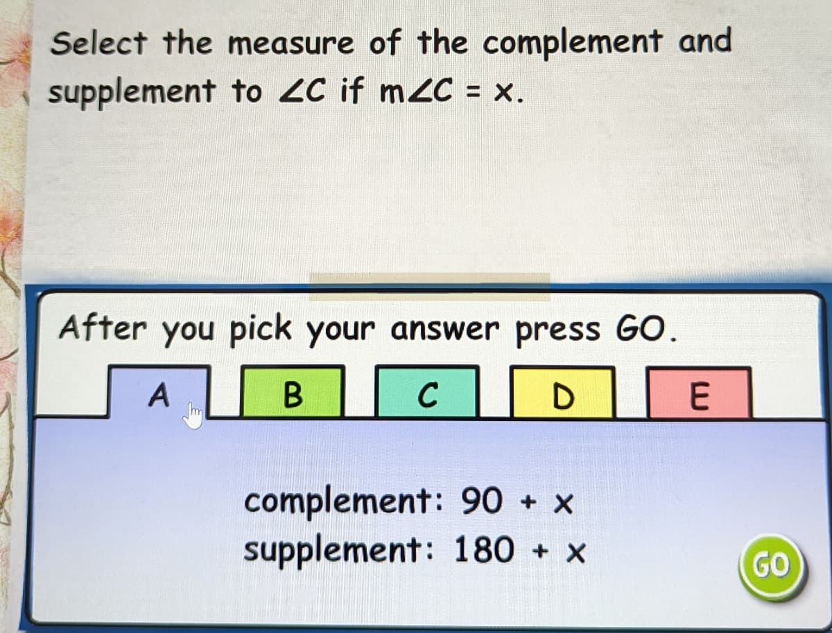 Select the measure of the complement and
supplement to ZC if m2C = x.
After you pick your answer press GO.
A
C
complement: 90 + x
supplement: 180 + x
GO
