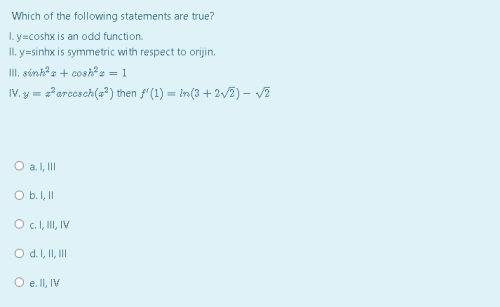 Which of the following statements are true?
I. y=coshx is an odd function.
II. y=sinhx is symmetric with respect to orijin.
III. sónk® s + cosh®z = 1
IV. y = ?erccsch(a*) then f'(1) = in(3 + 2/2) – VE
O a. I, II
O b.I, I
O c.I, II, IV
O d.I, II, II
O e lI, IV
