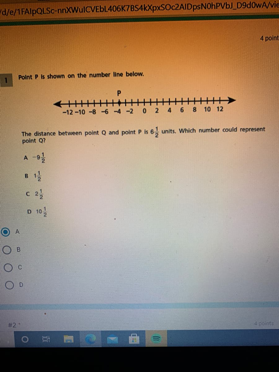 d/e/1FAIPQLSC-nnXWulCVEbL406K7BS4kXpxSOc2AIDpsNOhPVbJ_D9d0wA/vie
4 point
1.
Polnt P Is shown on the number line below.
王
-12-10 -8 -6 -4 -2
2
4
8 10 12
The distance between point Q and point P is 6 units. Which number could represent
point Q7
A -9
B
c 2
D 10
A
#2
4 points
近
