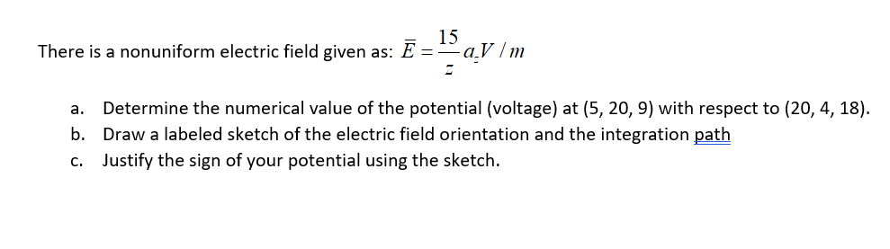 There is a nonuniform electric field given as: E =
15
- ɑ.V /m
Determine the numerical value of the potential (voltage) at (5, 20, 9) with respect to (20, 4, 18).
Draw a labeled sketch of the electric field orientation and the integration path
a.
b.
c. Justify the sign of your potential using the sketch.
