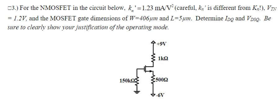 03.) For the NMOSFET in the circuit below, k.'=1.23 mA/V² (careful, ka' is different from Kp!), VIN
= 1.2V, and the MOSFET gate dimensions of W=406µm and L=5um. Determine Ipo and VDsQ. Be
sure to clearly show your justification of the operating mode.
A6+.
1kQ
150k
5002
-6V
