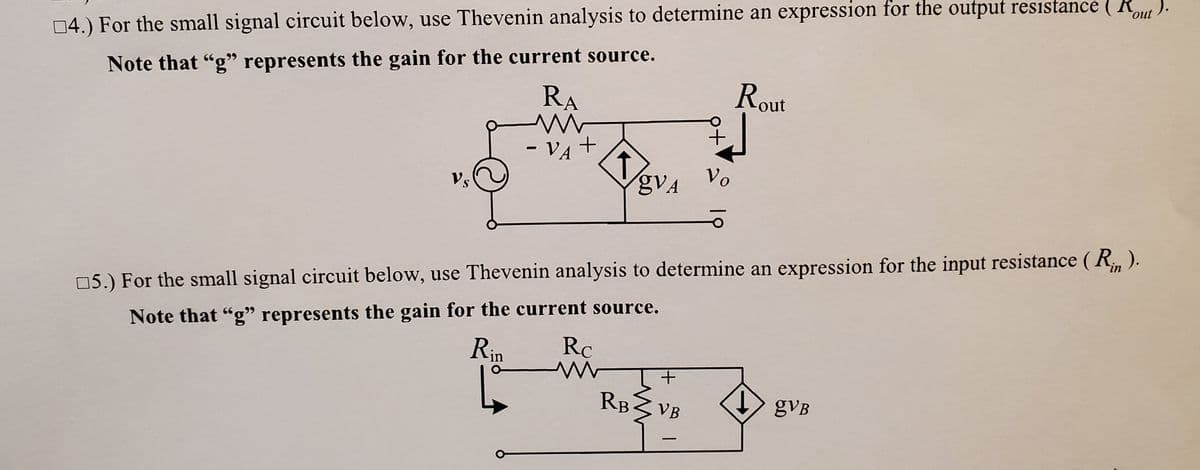 04.) For the small signal circuit below, use Thevenin analysis to determine an expression for the output resistance ( Ru ).
Note that "g" represents the gain for the current source.
Rout
RA
-VA
- VA +
Vo
gVA
Vs
S.
05.) For the small signal circuit below, use Thevenin analysis to determine an expression for the input resistance ( R, ).
Note that "g" represents the gain for the current source.
Rc
Rin
RB VB
gVB
|
