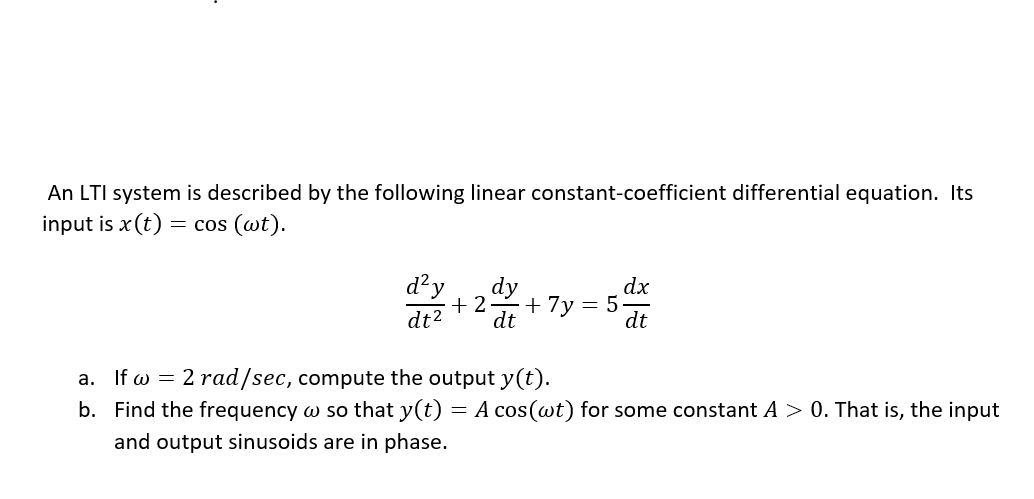 An LTI system is described by the following linear constant-coefficient differential equation. Its
input is x(t) = cos (wt).
d?y
dy
dx
5.
dt
+ 2
+ 7y
dt2
dt
a. If w = 2 rad/sec, compute the output y(t).
b. Find the frequency w so that y(t) = A cos(wt) for some constant A > 0. That is, the input
and output sinusoids are in phase.
