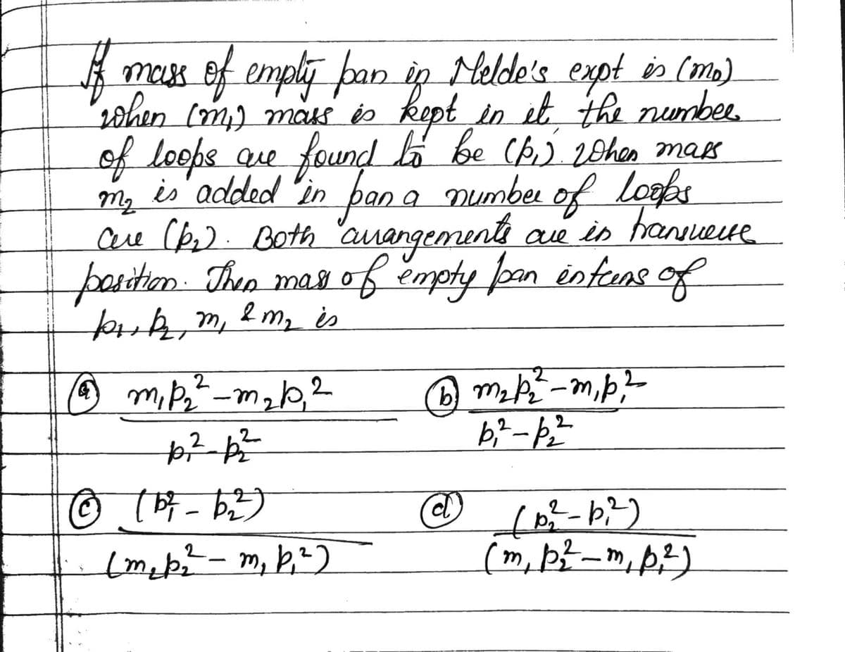 ff
mass of emply pan in Felde's expt is (mo)
when (m₁) mass is kept in it the numbee
of loops are found to be (p.) when mass
is added in pen a number of loops
are (kr). Both arrangements are in transverse
position. Then mass of empty pan intens of
buk₂ m, & m₂ is
M₂
2
@m₁p₂²_m₂b, 2
2
2
+6²_p₂²
© (5²-62²)
(m₂p₂²2² - m₁ b₁²)
(b) m₂ p₂²-m₁p,²
b₁²-p₂²
d
2
(B₂²-b₁²)
(m, p²-m, p²)