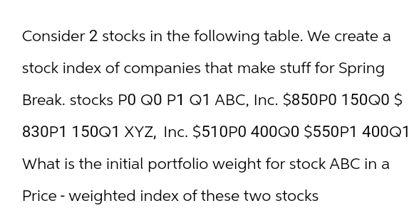 Consider 2 stocks in the following table. We create a
stock index of companies that make stuff for Spring
Break. stocks PO Q0 P1 Q1 ABC, Inc. $850P0 150Q0 $
830P1 150Q1 XYZ, Inc. $510P0 400Q0 $550P1 400Q1
What is the initial portfolio weight for stock ABC in a
Price - weighted index of these two stocks