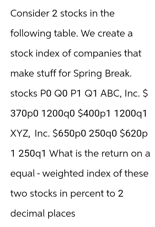 Consider
2 stocks in the
following table. We create a
stock index of companies that
make stuff for Spring Break.
stocks PO Q0 P1 Q1 ABC, Inc. $
370p0 1200q0 $400p1 1200q1
XYZ, Inc. $650p0 250q0 $620p
1 250q1 What is the return on a
equal - weighted index of these
two stocks in percent to 2
decimal places