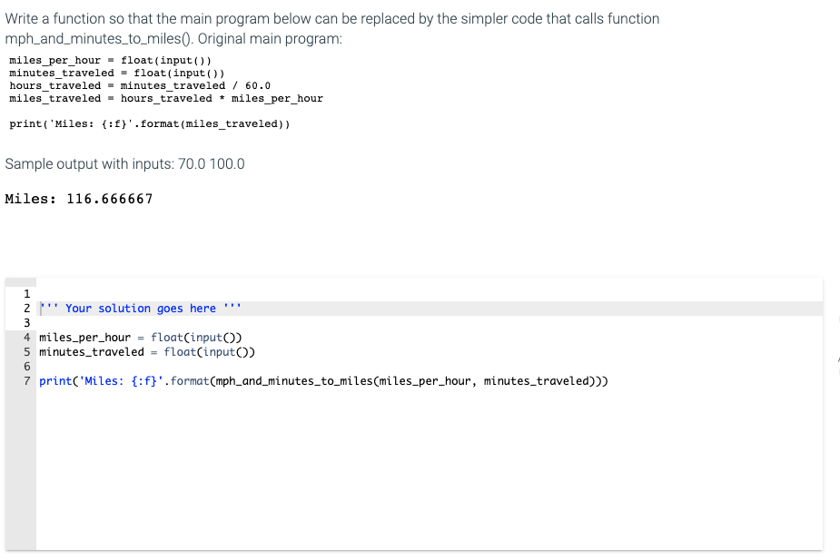 Write a function so that the main program below can be replaced by the simpler code that calls function
mph_and_minutes_to_miles(). Original main program:
miles_per_hour = float (input())
minutes_traveled = float(input ())
hours_traveled = minutes_traveled / 60.0
miles traveled = hours_traveled * miles_per_hour
print('Miles: {:f}'.format (miles_traveled)
Sample output with inputs: 70.0 100.0
Miles: 116.666667
2 ' Your solution goes here
3
4 miles_per_hour = float(input())
5 minutes_traveled = float(input())
7 print('Miles: {:f}'.format(mph_and_minutes_to_miles(miles_per_hour, minutes_traveled)))
