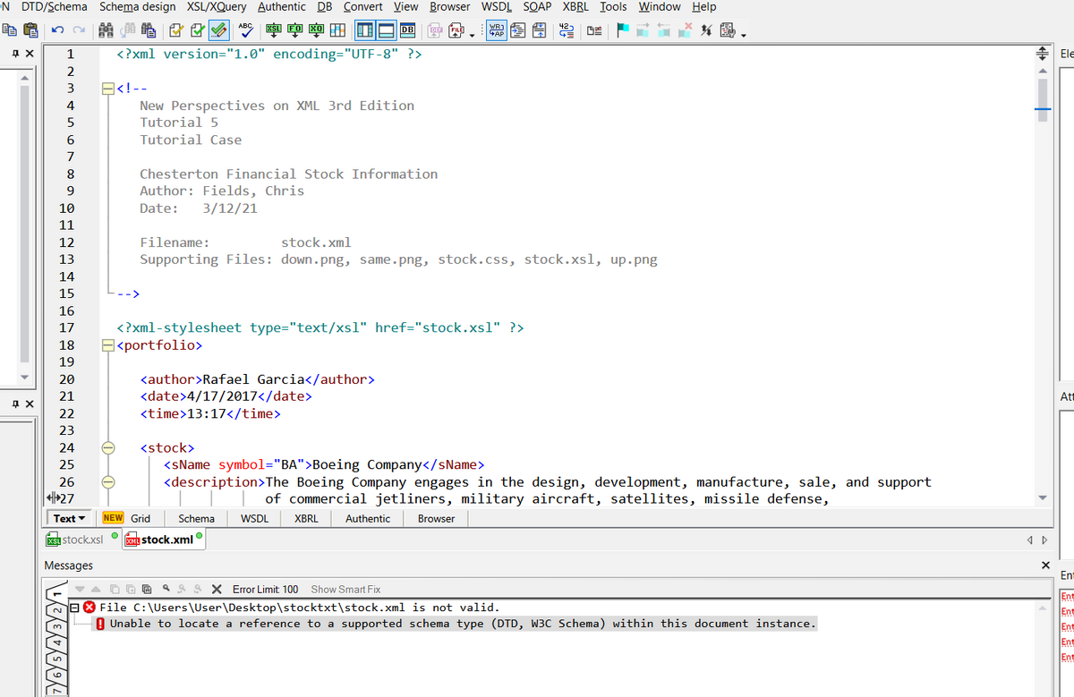 ON DTD/Schema Schema design XSL/XQuery Authentic DB Convert View Browser WSDL SOAP XBRL Iools Window Help
母
AB 寧 田 回
图
1
<?xml version="1.0" encoding="UTF-8" ?>
Ele
2
E<!--
New Perspectives on XML 3rd Edition
Tutorial 5
3
4
6.
Tutorial Case
7
Chesterton Financial Stock Information
Author: Fields, Chris
3/12/21
9.
10
Date:
11
12
Filename:
stock.xml
13
Supporting Files: down.png, same.png, stock.css, stock.xsl, up.png
14
15
16
<?xml-stylesheet type="text/xs1" href="stock.xsl" ?>
E<portfolio>
17
18
19
<author>Rafael Garcia</author>
<date>4/17/2017</date>
20
21
At
22
<time>13:17</time>
23
24
<stock>
<sName symbol="BA">Boeing Company</sName>
<description>The Boeing Company engages in the design, development, manufacture, sale, and support
25
26
+27
of commercial jetliners, military aircraft, satellites, missile defense,
Text
NEW Grid
Schema
WSDL
XBRL
Authentic
Browser
xsu stock.xsl
KMI stock.xml
Messages
Ent
4 A S X Error Limit: 100 Show Smart Fix
Ent
Ent
Ent
Ent
Ent
BO File C:\Users\User\Desktop\stocktxt\stock.xml is not valid.
Q Unable to locate a reference to a supported schema type (DTD, W3C Schema) within this document instance.
-0-0-
