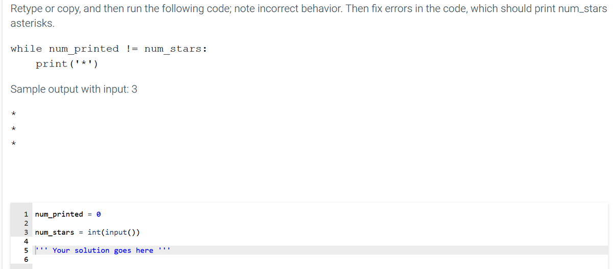 Retype or copy, and then run the following code; note incorrect behavior. Then fix errors in the code, which should print num_stars
asterisks.
while num printed != num stars:
print('*')
Sample output with input: 3
1 num_printed = 0
3 num_stars = int(input())
4
'' Your solution goes here '"
