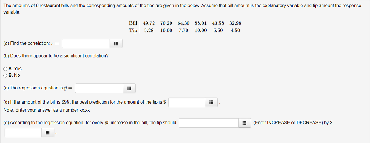 The amounts of 6 restaurant bills and the corresponding amounts of the tips are given in the below. Assume that bill amount is the explanatory variable and tip amount the response
variable.
Bill | 49.72 70.29
64.30
88.01
43.58
32.98
Tip
5.28
10.00
7.70
10.00
5.50
4.50
(a) Find the correlation: r =
(b) Does there appear to be a significant correlation?
O A. Yes
ОВ. No
(c) The regression equation is ŷ =
(d) If the amount of the bill is $95, the best prediction for the amount of the tip is $
Note: Enter your answer as a number xx.xx
(e) According to the regression equation, for every $5 increase in the bill, the tip should
(Enter INCREASE or DECREASE) by $
