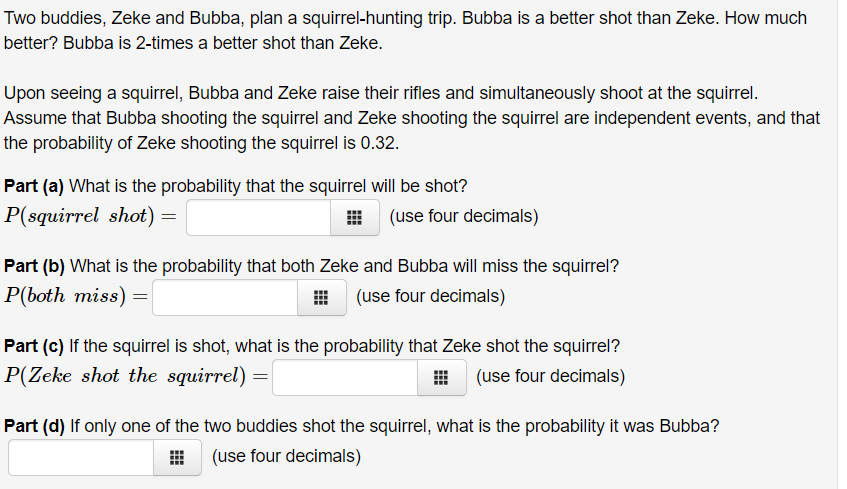 Two buddies, Zeke and Bubba, plan a squirrel-hunting trip. Bubba is a better shot than Zeke. How much
better? Bubba is 2-times a better shot than Zeke.
Upon seeing a squirrel, Bubba and Zeke raise their rifles and simultaneously shoot at the squirrel.
Assume that Bubba shooting the squirrel and Zeke shooting the squirrel are independent events, and that
the probability of Zeke shooting the squirrel is 0.32.
Part (a) What is the probability that the squirrel will be shot?
P(squirrel shot) =
(use four decimals)
Part (b) What is the probability that both Zeke and Bubba will miss the squirrel?
P(both miss) =
(use four decimals)
Part (c) If the squirrel is shot, what is the probability that Zeke shot the squirrel?
P(Zeke shot the squirrel)
(use four decimals)
Part (d) If only one of the two buddies shot the squirrel, what is the probability it was Bubba?
(use four decimals)
