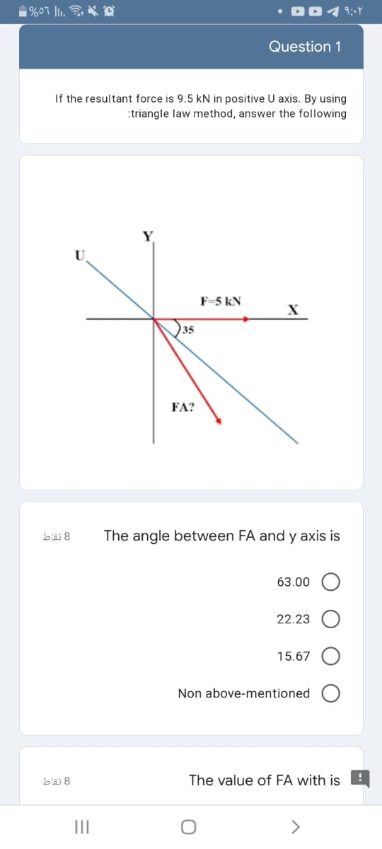 Question 1
If the resultant force is 9.5 kN in positive U axis. By using
:triangle law method, answer the following
Y
F-5 kN
X
35
FA?
bläi 8
The angle between FA and y axis is
63.00
22.23
15.67
Non above-mentioned
8 نقاط
The value of FA with is
II
