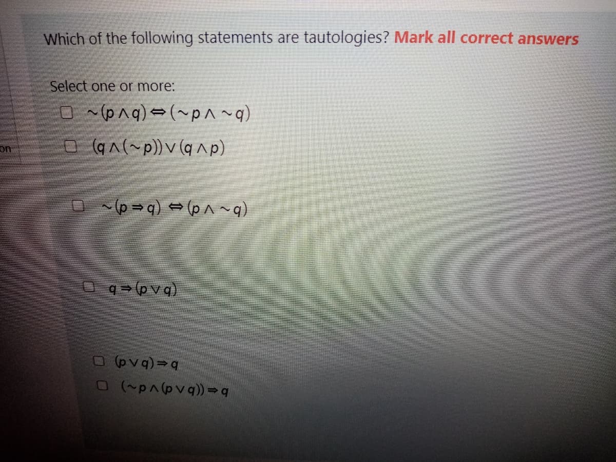 Which of the following statements are tautologies? Mark all correct answers
Select one or more:
o (q^(~p))v (qap)
on
O q (pvq)
O(p^(pvq)) = q
