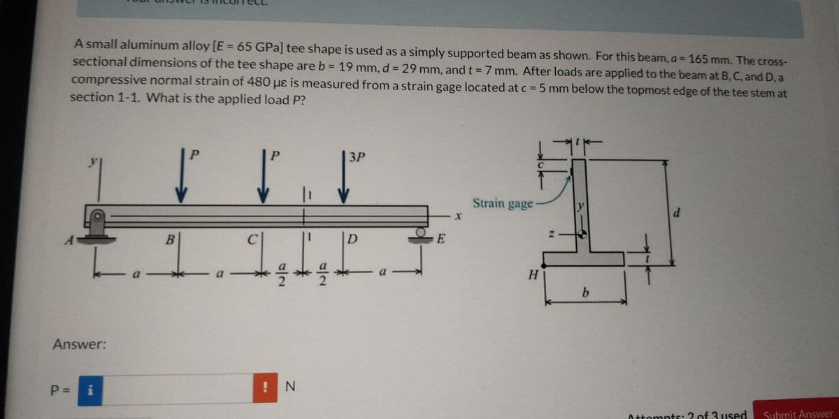 A small aluminum alloy [E= 65 GPa] tee shape is used as a simply supported beam as shown. For this beam, a = 165 mm. The cross-
sectional dimensions of the tee shape are b = 19 mm, d = 29 mm, and t = 7 mm. After loads are applied to the beam at B, C, and D, a
compressive normal strain of 480 uɛ is measured from a strain gage located at c = 5 mm below the topmost edge of the tee stem at
%3D
section 1-1. What is the applied load P?
P.
P.
ЗР
Strain gage
d.
D.
H.
b.
Answer:
! N
i
Submit Answer
Attompts:2 of 3 used
