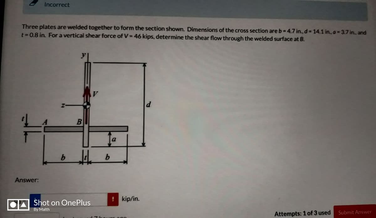 Incorrect
Three plates are welded together to form the section shown. Dimensions of the cross section are b= 4.7 in., d = 14.1 in., a = 3.7 in., and
t = 0.8 in. For a vertical shear force of V = 46 kips, determine the shear flow through the welded surface at B.
y
d.
a
b.
Answer:
! kip/in.
A Shot on OnePlus
By Malth
Attempts: 1 of 3 used
Submit Answer
