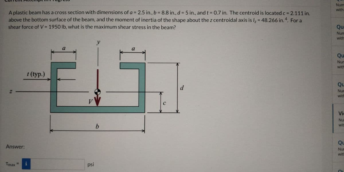 Num
with
A plastic beam has a cross section with dimensions of a = 2.5 in., b 8.8 in., d = 5 in., and t = 0.7 in. The centroid is located c = 2.111 in.
above the bottom surface of the beam, and the moment of inertia of the shape about the z centroidal axis is I, = 48.266 in. 4. For a
shear force of V = 1950 lb, what is the maximum shear stress in the beam?
%3D
%3D
Qu
Num
with
a
Qu
Nur
with
t (typ.)
Qu
z -
Nur
with
V.
Vic
Nu
wit.
Qu
Answer:
Nur
with
Tmax
psi
