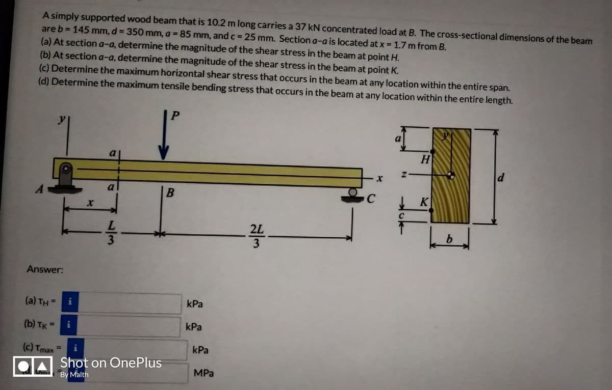 A simply supported wood beam that is 10.2 m long carries a 37 kN concentrated load at B. The cross-sectional dimensions of the beam
are b = 145 mm, d = 350 mm, a = 85 mm, and c = 25 mm. Section a-a is located at x = 1.7 m from B.
%3D
%3D
(a) At section a-a, determine the magnitude of the shear stress in the beam at point H.
(b) At section a-a, determine the magnitude of the shear stress in the beam at point K.
(c) Determine the maximum horizontal shear stress that occurs in the beam at any location within the entire span.
(d) Determine the maximum tensile bending stress that occurs in the beam at any location within the entire length.
P
H
a
to
d.
a
K
C
2L
Answer:
(a) TH = i
kPa
%3D
(b) TK =
i
kPa
%3D
(c) Tmax
kPa
%3D
Shot on OnePlus
MPa
By Malth
1/3
