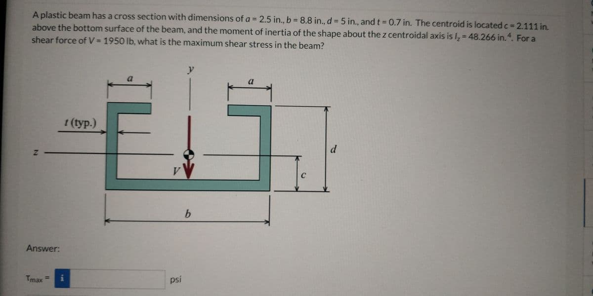 A plastic beam has a cross section with dimensions of a = 2.5 in., b = 8.8 in., d = 5 in., andt 0.7 in. The centroid is located c = 2.111 in.
above the bottom surface of the beam, and the moment of inertia of the shape about the z centroidal axis is I, = 48.266 in. 4. For a
shear force of V = 1950 lb, what is the maximum shear stress in the beam?
%3D
a
t (typ.)
d
V.
C
Answer:
Tmax
psi
%3D
