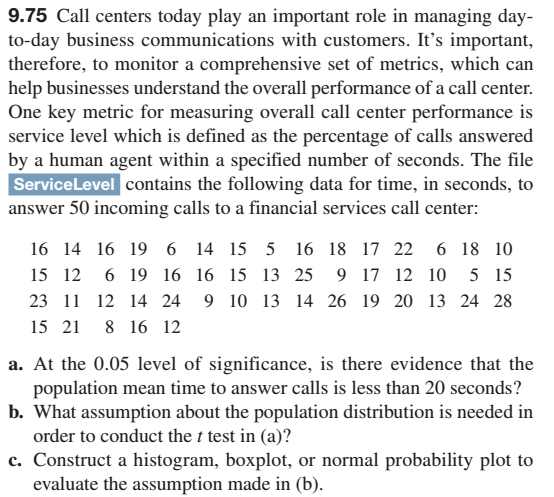 9.75 Call centers today play an important role in managing day-
to-day business communications with customers. It's important,
therefore, to monitor a comprehensive set of metrics, which can
help businesses understand the overall performance of a call center.
One key metric for measuring overall call center performance is
service level which is defined as the percentage of calls answered
by a human agent within a specified number of seconds. The file
Service Level contains the following data for time, in seconds, to
answer 50 incoming calls to a financial services call center:
16 14 16 19 6 14 15 5 16 18 17 22 6 18 10
15 12 6 19 16 16 15 13 25 9 17 12 10 5 15
23 11 12 14 24 9 10 13 14 26 19 20 13 24 28
15 21 8 16 12
a. At the 0.05 level of significance, is there evidence that the
population mean time to answer calls is less than 20 seconds?
b. What assumption about the population distribution is needed in
order to conduct the t test in (a)?
c. Construct a histogram, boxplot, or normal probability plot to
evaluate the assumption made in (b).