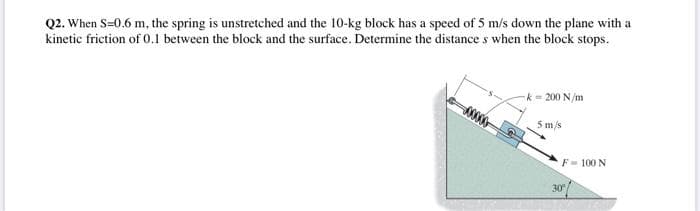 Q2. When S=0.6 m, the spring is unstretched and the 10-kg block has a speed of 5 m/s down the plane with a
kinetic friction of 0.1 between the block and the surface. Determine the distance s when the block stops.
-k- 200 N/m
5 m/s
F- 100 N
30
