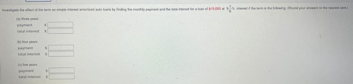 Investigate the effect of the term on simple interest amortized auto loans by finding the monthly payment and the total interest for a loan of $19,000 at 9% interest if the term is the following. (Round your answers to the nearest cent.)
(a) three years
payment
total interest
(b) four years
payment
total interest
(c) five years
payment
$
$
$
$
$
total interest $