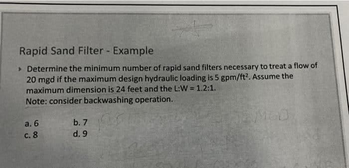 Rapid Sand Filter - Example
> Determine the minimum number of rapid sand filters necessary to treat a flow of
20 mgd if the maximum design hydraulic loading is 5 gpm/ft?. Assume the
maximum dimension is 24 feet and the L:W = 1.2:1.
Note: consider backwashing operation.
%3D
b. 7
а. 6
с. 8
d. 9
